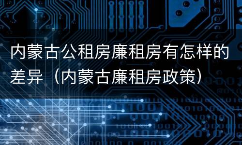 内蒙古公租房廉租房有怎样的差异（内蒙古廉租房政策）