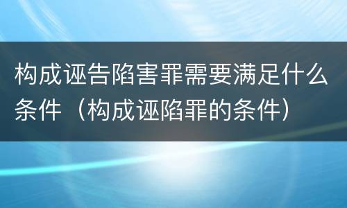 构成诬告陷害罪需要满足什么条件（构成诬陷罪的条件）