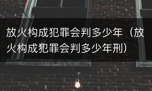 放火构成犯罪会判多少年（放火构成犯罪会判多少年刑）