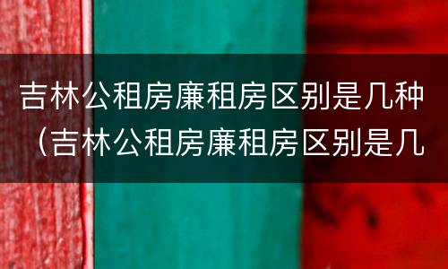 吉林公租房廉租房区别是几种（吉林公租房廉租房区别是几种房型）