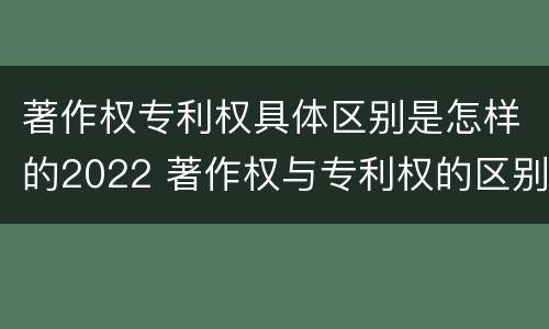 著作权专利权具体区别是怎样的2022 著作权与专利权的区别