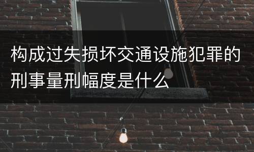 构成过失损坏交通设施犯罪的刑事量刑幅度是什么