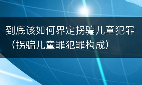到底该如何界定拐骗儿童犯罪（拐骗儿童罪犯罪构成）