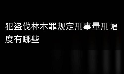 犯盗伐林木罪规定刑事量刑幅度有哪些
