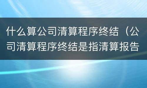 什么算公司清算程序终结（公司清算程序终结是指清算报告经）