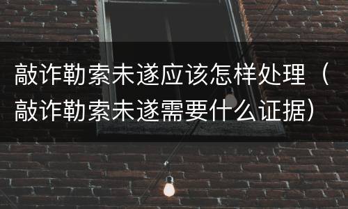 敲诈勒索未遂应该怎样处理（敲诈勒索未遂需要什么证据）