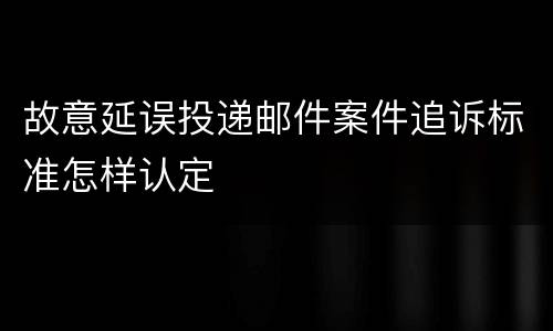故意延误投递邮件案件追诉标准怎样认定