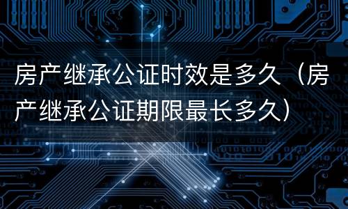 房产继承公证时效是多久（房产继承公证期限最长多久）