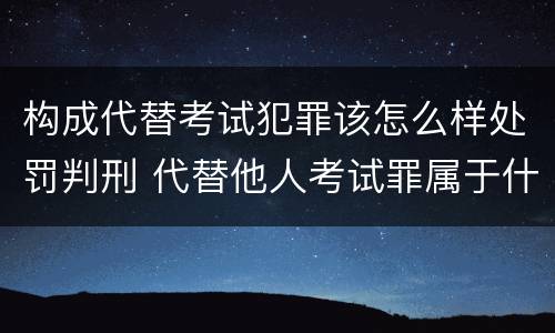 构成代替考试犯罪该怎么样处罚判刑 代替他人考试罪属于什么类犯罪