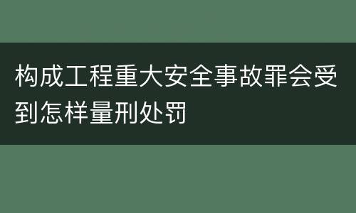 构成工程重大安全事故罪会受到怎样量刑处罚