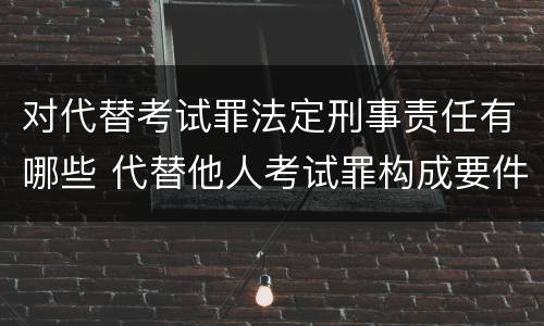 对代替考试罪法定刑事责任有哪些 代替他人考试罪构成要件有何规定