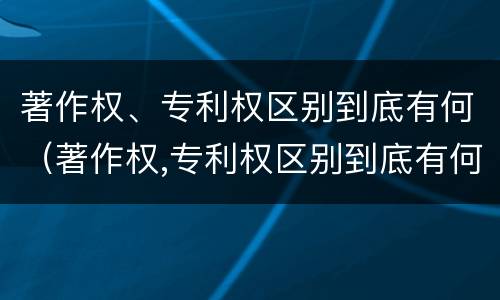 著作权、专利权区别到底有何（著作权,专利权区别到底有何区别）