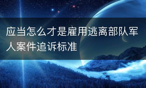 应当怎么才是雇用逃离部队军人案件追诉标准