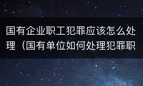国有企业职工犯罪应该怎么处理（国有单位如何处理犯罪职工）