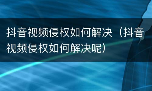 抖音视频侵权如何解决（抖音视频侵权如何解决呢）