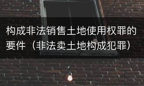 构成非法销售土地使用权罪的要件（非法卖土地构成犯罪）