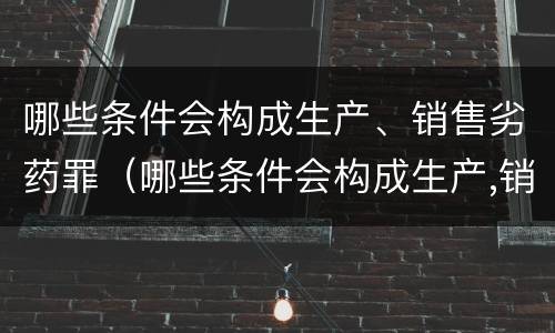 哪些条件会构成生产、销售劣药罪（哪些条件会构成生产,销售劣药罪的罪名）