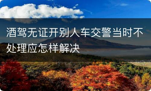 酒驾无证开别人车交警当时不处理应怎样解决