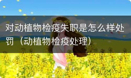 对动植物检疫失职是怎么样处罚（动植物检疫处理）