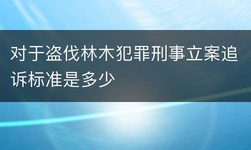 对于盗伐林木犯罪刑事立案追诉标准是多少
