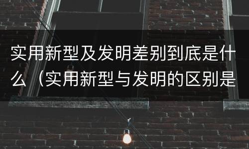 实用新型及发明差别到底是什么（实用新型与发明的区别是什么）