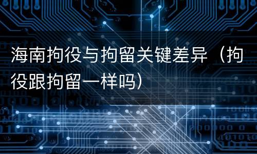 海南拘役与拘留关键差异（拘役跟拘留一样吗）