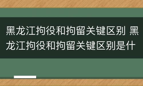 黑龙江拘役和拘留关键区别 黑龙江拘役和拘留关键区别是什么