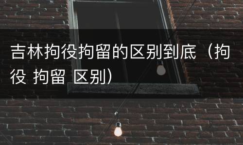 吉林拘役拘留的区别到底（拘役 拘留 区别）