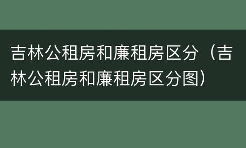 吉林公租房和廉租房区分（吉林公租房和廉租房区分图）