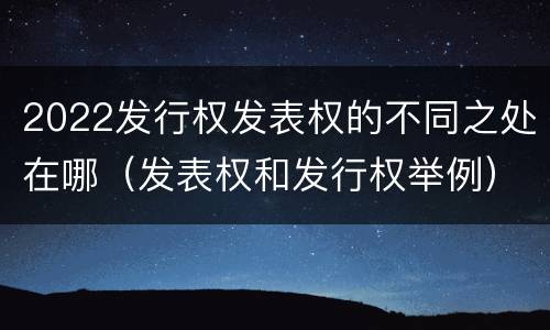 2022发行权发表权的不同之处在哪（发表权和发行权举例）