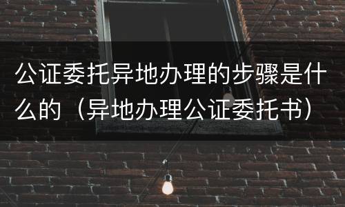 公证委托异地办理的步骤是什么的（异地办理公证委托书）