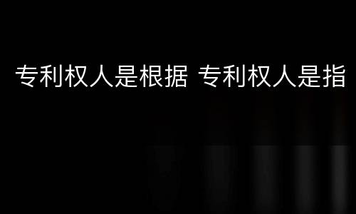 专利权人是根据 专利权人是指