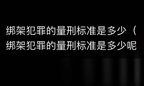 绑架犯罪的量刑标准是多少（绑架犯罪的量刑标准是多少呢）
