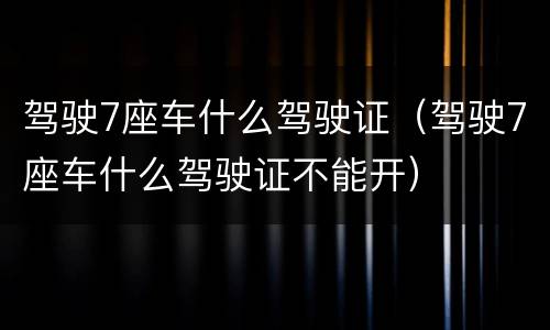 驾驶7座车什么驾驶证（驾驶7座车什么驾驶证不能开）