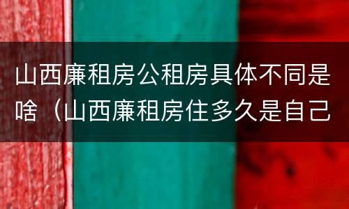 山西廉租房公租房具体不同是啥（山西廉租房住多久是自己的）