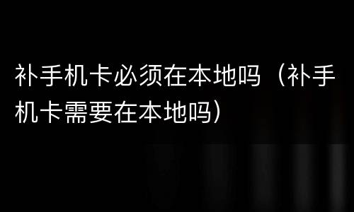 补手机卡必须在本地吗（补手机卡需要在本地吗）