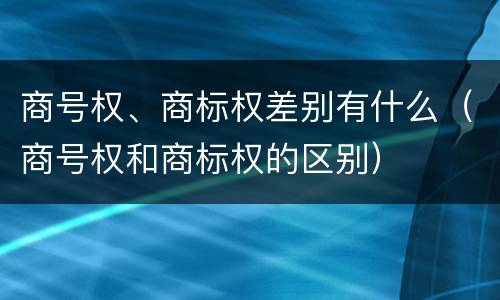 商号权、商标权差别有什么（商号权和商标权的区别）