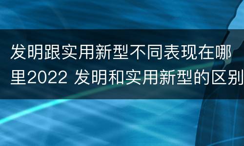 发明跟实用新型不同表现在哪里2022 发明和实用新型的区别