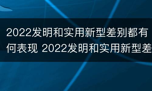 2022发明和实用新型差别都有何表现 2022发明和实用新型差别都有何表现和特点