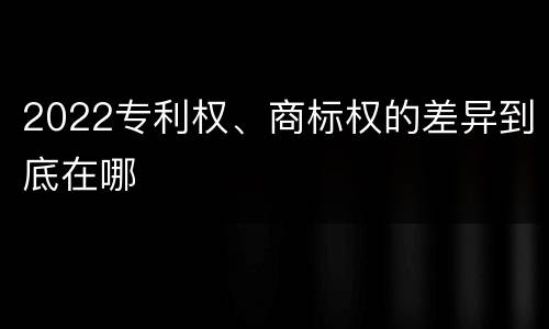 2022专利权、商标权的差异到底在哪