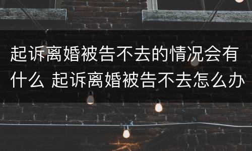 起诉离婚被告不去的情况会有什么 起诉离婚被告不去怎么办