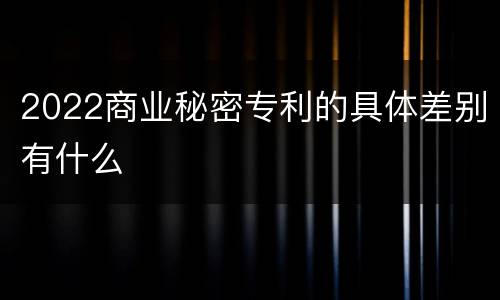 2022商业秘密专利的具体差别有什么