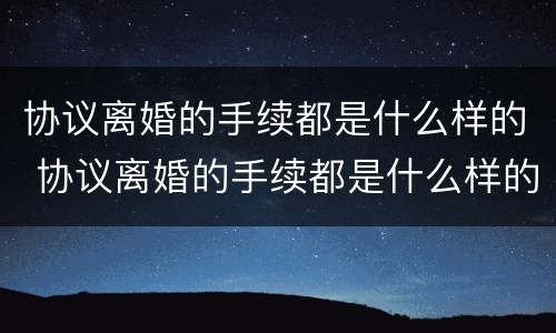 协议离婚的手续都是什么样的 协议离婚的手续都是什么样的啊