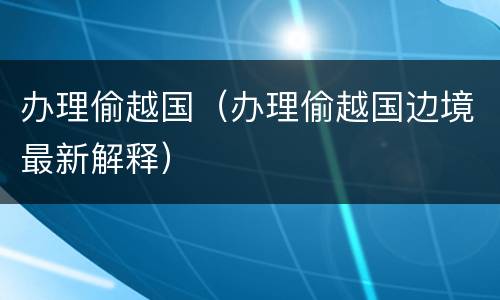 办理偷越国（办理偷越国边境最新解释）