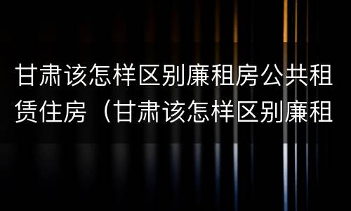 甘肃该怎样区别廉租房公共租赁住房（甘肃该怎样区别廉租房公共租赁住房等级）