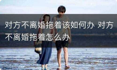 对方不离婚拖着该如何办 对方不离婚拖着怎么办