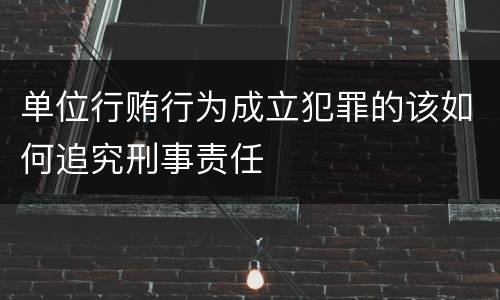 单位行贿行为成立犯罪的该如何追究刑事责任