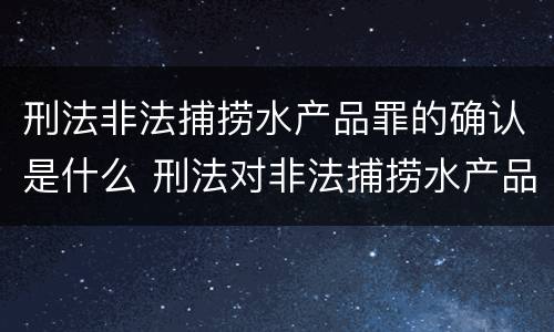 刑法非法捕捞水产品罪的确认是什么 刑法对非法捕捞水产品罪的定罪标准