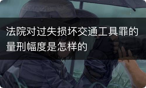 法院对过失损坏交通工具罪的量刑幅度是怎样的