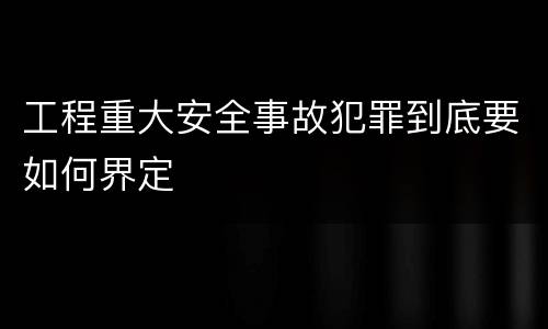 工程重大安全事故犯罪到底要如何界定